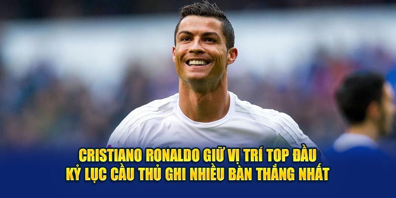 Cristiano Ronaldo giữ vị trí top đầu kỷ lục cầu thủ ghi nhiều bàn thắng nhất